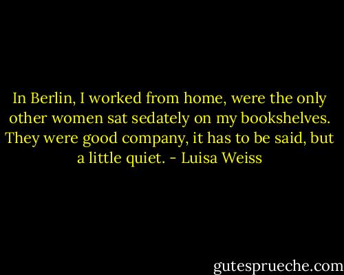 In Berlin, I worked from home, were the only other women sat sedately on my bookshelves. They were good company, it has to be said, but a little quiet. - Luisa Weiss