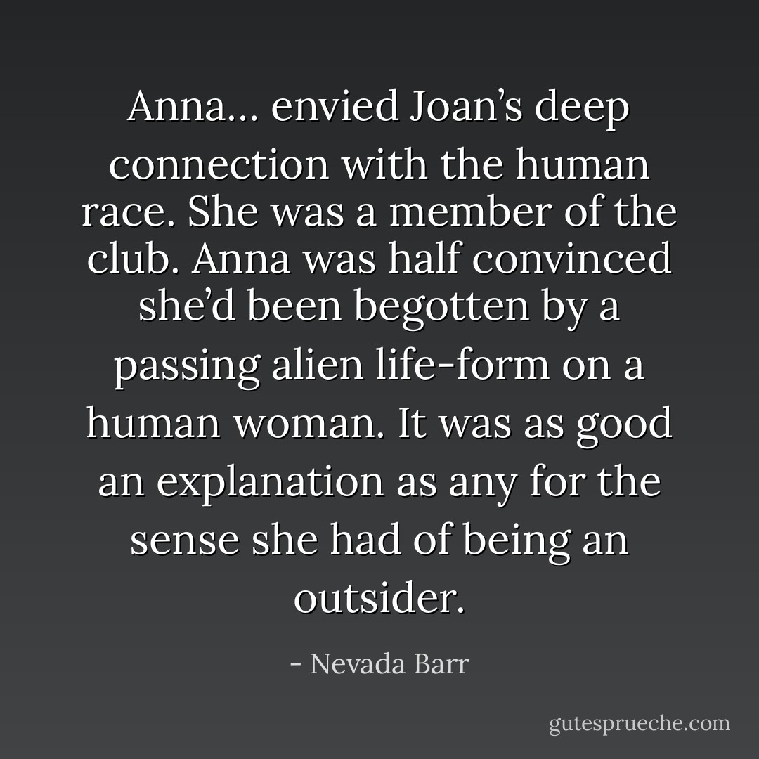 Anna… envied Joan’s deep connection with the human race. She was a member of the club. Anna was half convinced she’d been begotten by a passing alien life-form on a human woman. It was as good an explanation as any for the sense she had of being an outsider. - Nevada Barr