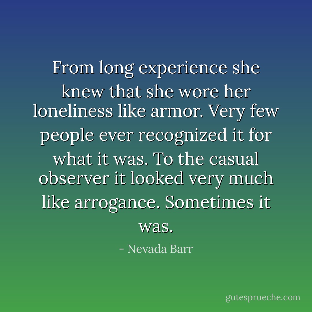 From long experience she knew that she wore her loneliness like armor. Very few people ever recognized it for what it was. To the casual observer it looked very much like arrogance. Sometimes it was. - Nevada Barr