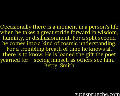 Occasionally there is a moment in a person's life when he takes a great stride forward in wisdom, humility, or disillusionment. For a split second he comes into a kind of cosmic understanding. For a trembling breath of time he knows all there is to know. He is loaned the gift the poet yearned for - seeing himself as others see him. - Betty  Smith