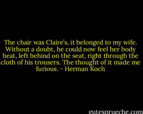 The chair was Claire’s, it belonged to my wife. Without a doubt, he could now feel her body heat, left behind on the seat, right through the cloth of his trousers. The thought of it made me furious. - Herman Koch