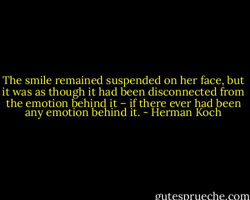 The smile remained suspended on her face, but it was as though it had been disconnected from the emotion behind it – if there ever had been any emotion behind it. - Herman Koch