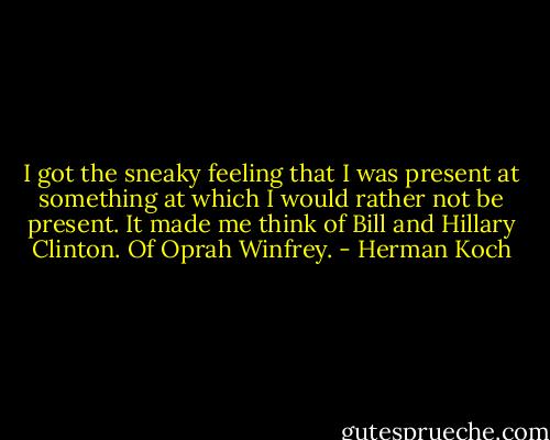 I got the sneaky feeling that I was present at something at which I would rather not be present. It made me think of Bill and Hillary Clinton. Of Oprah Winfrey. - Herman Koch
