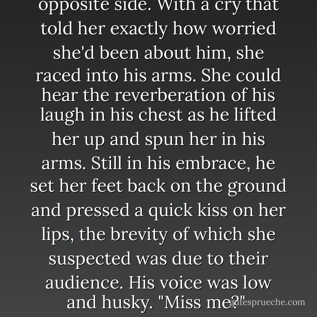 She entered the hall at the same time he did from the opposite side. With a cry that told her exactly how worried she'd been about him, she raced into his arms.<br />She could hear the reverberation of his laugh in his chest as he lifted her up and spun her in his arms. Still in his embrace, he set her feet back on the ground and pressed a quick kiss on her lips, the brevity of which she suspected was due to their audience. His voice was low and husky. "Miss me?"<br /><br />-Kenneth Sutherland  - Monica McCarty