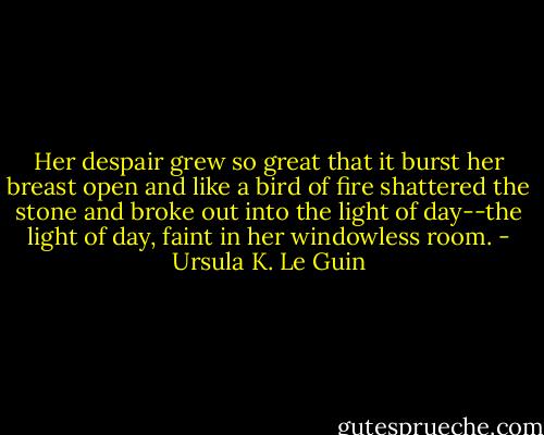 Her despair grew so great that it burst her breast open and like a bird of fire shattered the stone and broke out into the light of day--the light of day, faint in her windowless room. - Ursula K. Le Guin