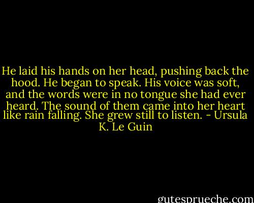 He laid his hands on her head, pushing back the hood. He began to speak. His voice was soft, and the words were in no tongue she had ever heard. The sound of them came into her heart like rain falling. She grew still to listen. - Ursula K. Le Guin