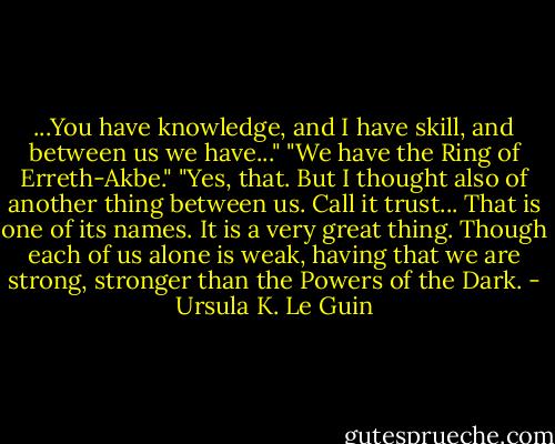 ...You have knowledge, and I have skill, and between us we have..."<br />"We have the Ring of Erreth-Akbe."<br />"Yes, that. But I thought also of another thing between us. Call it trust... That is one of its names. It is a very great thing. Though each of us alone is weak, having that we are strong, stronger than the Powers of the Dark. - Ursula K. Le Guin