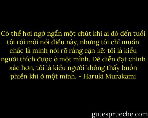 Có thể hơi ngớ ngẩn một chút khi ai đó đến tuổi tôi rồi mới nói điều này, nhưng tôi chỉ muốn chắc là mình nói rõ ràng cặn kẽ: tôi là kiểu người thích được ở một mình. Để diễn đạt chính xác hơn, tôi là kiểu người không thấy buồn phiền khi ở một mình. - Haruki Murakami