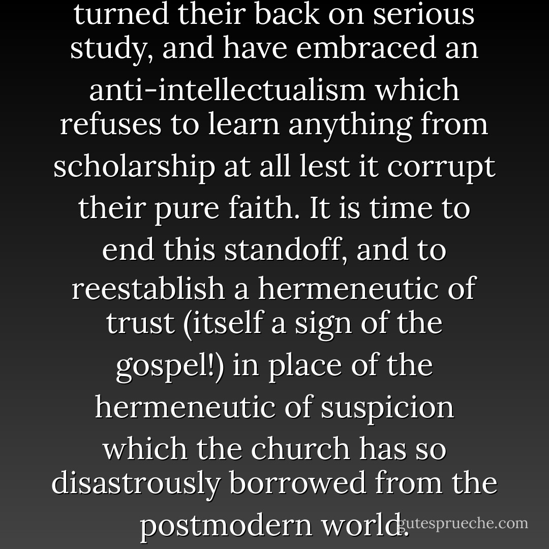 Many in the church have turned their back on serious study, and have embraced an anti-intellectualism which refuses to learn anything from scholarship at all lest it corrupt their pure faith. It is time to end this standoff, and to reestablish a hermeneutic of trust (itself a sign of the gospel!) in place of the hermeneutic of suspicion which the church has so disastrously borrowed from the postmodern world. - N.T. Wright