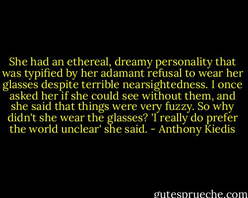 She had an ethereal, dreamy personality that was typified by her adamant refusal to wear her glasses despite terrible nearsightedness. I once asked her if she could see without them, and she said that things were very fuzzy. So why didn't she wear the glasses? 'I really do prefer the world unclear' she said. - Anthony Kiedis