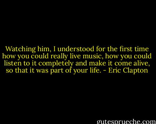 Watching him, I understood for the first time how you could really live music, how you could listen to it completely and make it come alive, so that it was part of your life. - Eric Clapton