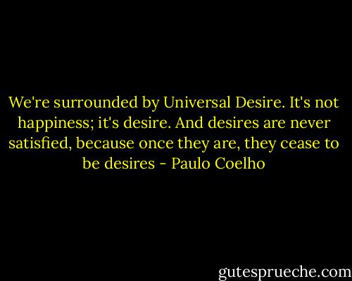 We're surrounded by Universal Desire. It's not happiness; it's desire. And desires are never satisfied, because once they are, they cease to be desires - Paulo Coelho