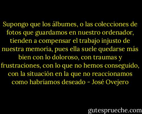 Supongo que los álbumes, o las colecciones de fotos que guardamos en nuestro ordenador, tienden a compensar el trabajo injusto de nuestra memoria, pues ella suele quedarse más bien con lo doloroso, con traumas y frustraciones, con lo que no hemos conseguido, con la situación en la que no reaccionamos como habríamos deseado - José Ovejero