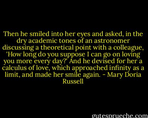 Then he smiled into her eyes and asked, in the dry academic tones of an astronomer discussing a theoretical point with a colleague, 'How long do you suppose I can go on loving you more every day?' And he devised for her a calculus of love, which approached infinity as a limit, and made her smile again. - Mary Doria Russell