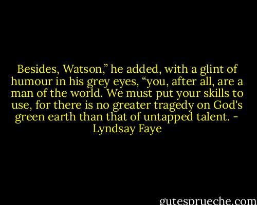 Besides, Watson,” he added, with a glint of humour in his grey eyes, “you, after all, are a man of the world. We must put your skills to use, for there is no greater tragedy on God's green earth than that of untapped talent. - Lyndsay Faye