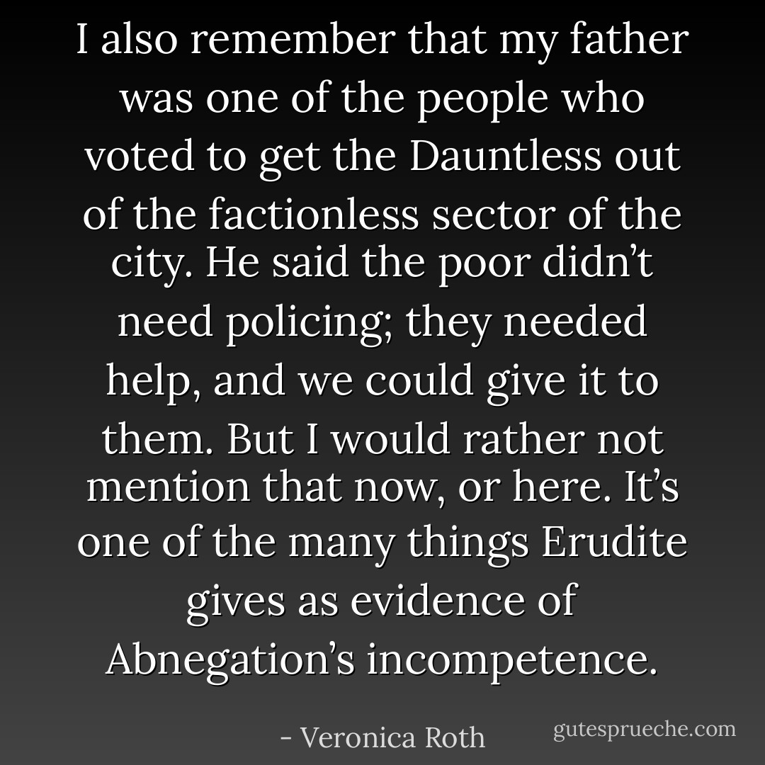 I also remember that my father was one of the people who voted to get the Dauntless out of the factionless sector of the city. He said the poor didn’t need policing; they needed help, and we could give it to them. But I would rather not mention that now, or here. It’s one of the many things Erudite gives as evidence of Abnegation’s incompetence. - Veronica Roth