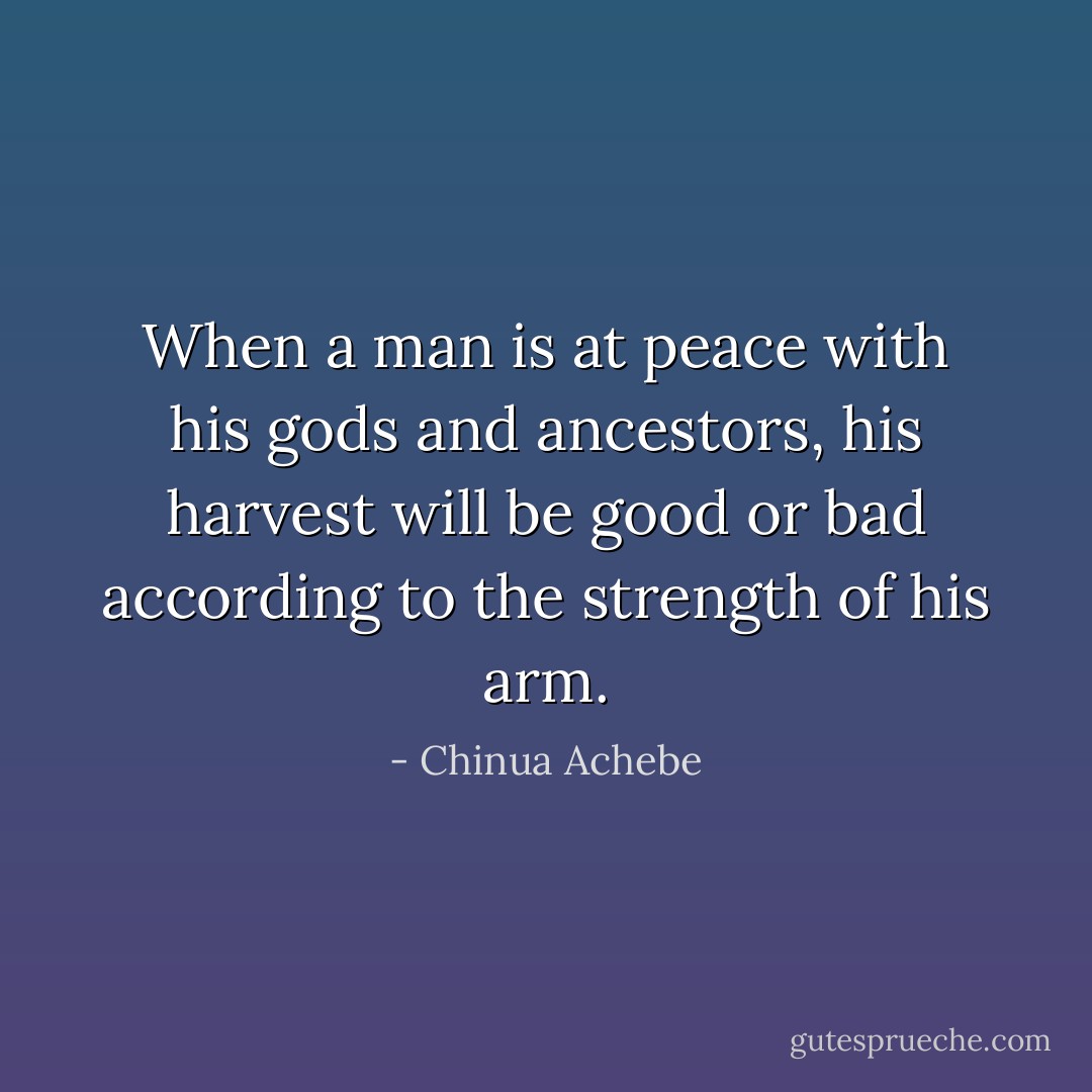 When a man is at peace with his gods and ancestors, his harvest will be good or bad according to the strength of his arm. - Chinua Achebe