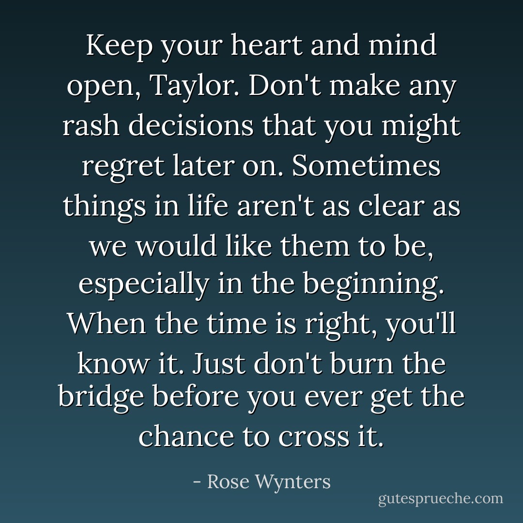 Keep your heart and mind open, Taylor. Don't make any rash decisions that you might regret later on. Sometimes things in life aren't as clear as we would like them to be, especially in the beginning. When the time is right, you'll know it. Just don't burn the bridge before you ever get the chance to cross it. - Rose Wynters