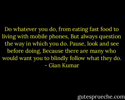 Do whatever you do, from eating fast food to living with mobile phones,<br />But always question the way in which you do.<br />Pause, look and see before doing,<br />Because there are many who would want you to blindly follow what they do. - Gian Kumar
