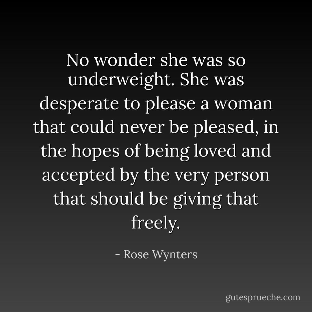 No wonder she was so underweight. She was desperate to please a woman that could never be pleased, in the hopes of being loved and accepted by the very person that should be giving that freely. - Rose Wynters