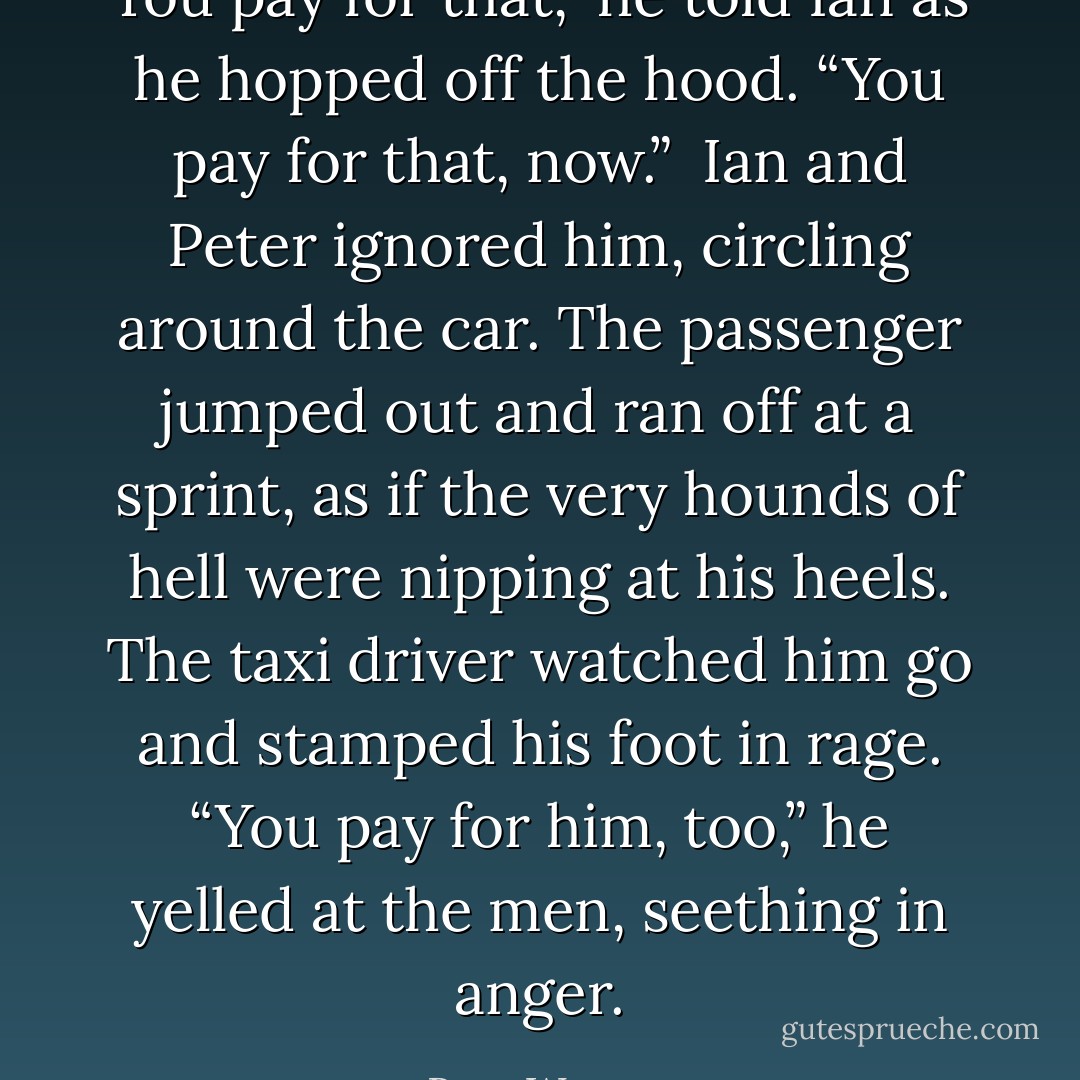 You pay for that,” he told Ian as he hopped off the hood. “You pay for that, now.”<br /><br />Ian and Peter ignored him, circling around the car. The passenger jumped out and ran off at a sprint, as if the very hounds of hell were nipping at his heels. The taxi driver watched him go and stamped his foot in rage. “You pay for him, too,” he yelled at the men, seething in anger. - Rose Wynters