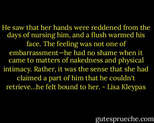 He saw that her hands were reddened from the days of nursing him, and a flush warmed his face. The feeling was not one of embarrassment—he had no shame when it came to matters of nakedness and physical intimacy. Rather, it was the sense that she had claimed a part of him that he couldn't retrieve…he felt bound to her. - Lisa Kleypas