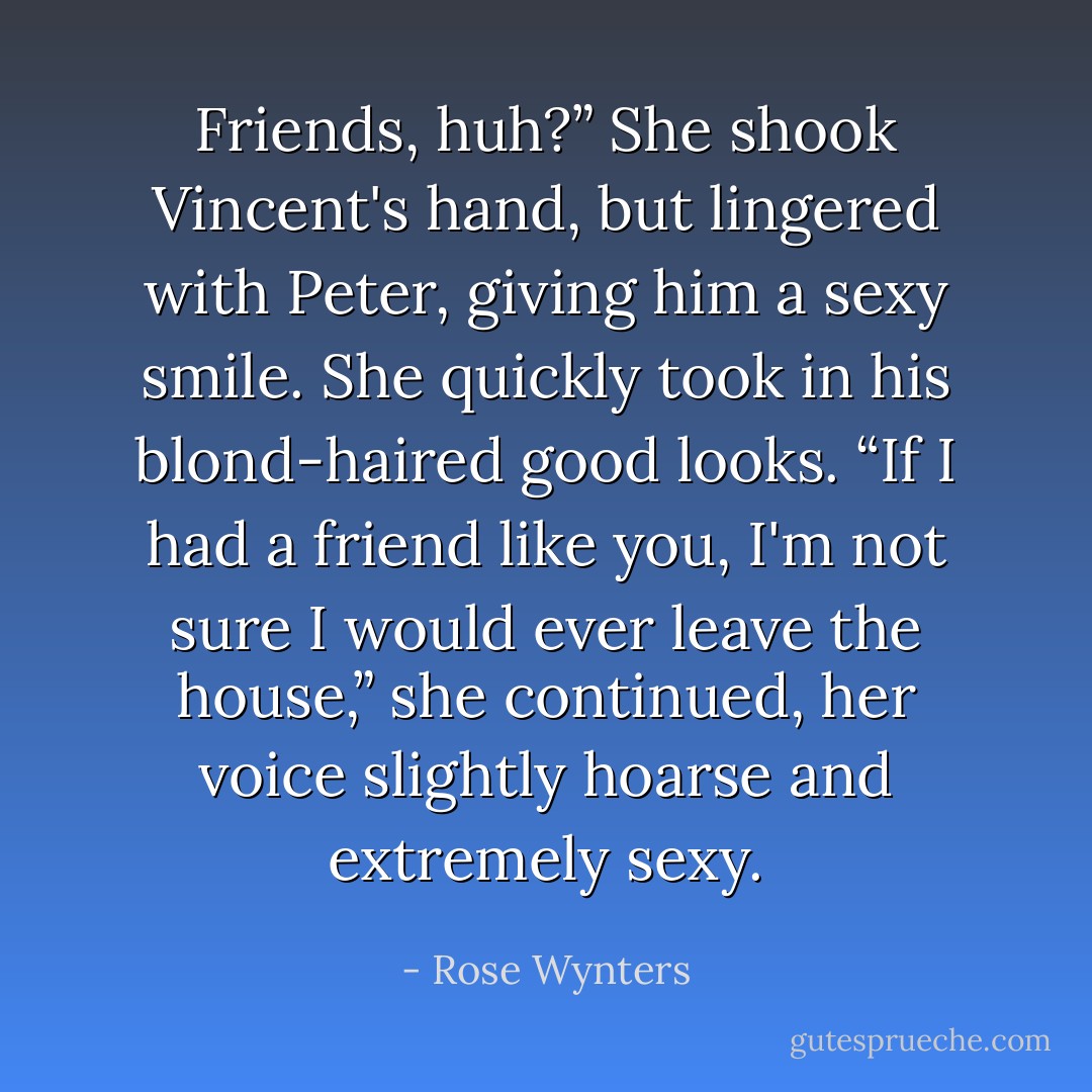 Friends, huh?” She shook Vincent's hand, but lingered with Peter, giving him a sexy smile. She quickly took in his blond-haired good looks. “If I had a friend like you, I'm not sure I would ever leave the house,” she continued, her voice slightly hoarse and extremely sexy. - Rose Wynters