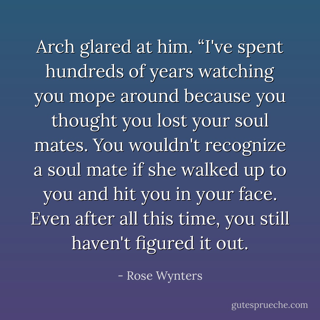 Arch glared at him. “I've spent hundreds of years watching you mope around because you thought you lost your soul mates. You wouldn't recognize a soul mate if she walked up to you and hit you in your face. Even after all this time, you still haven't figured it out. - Rose Wynters