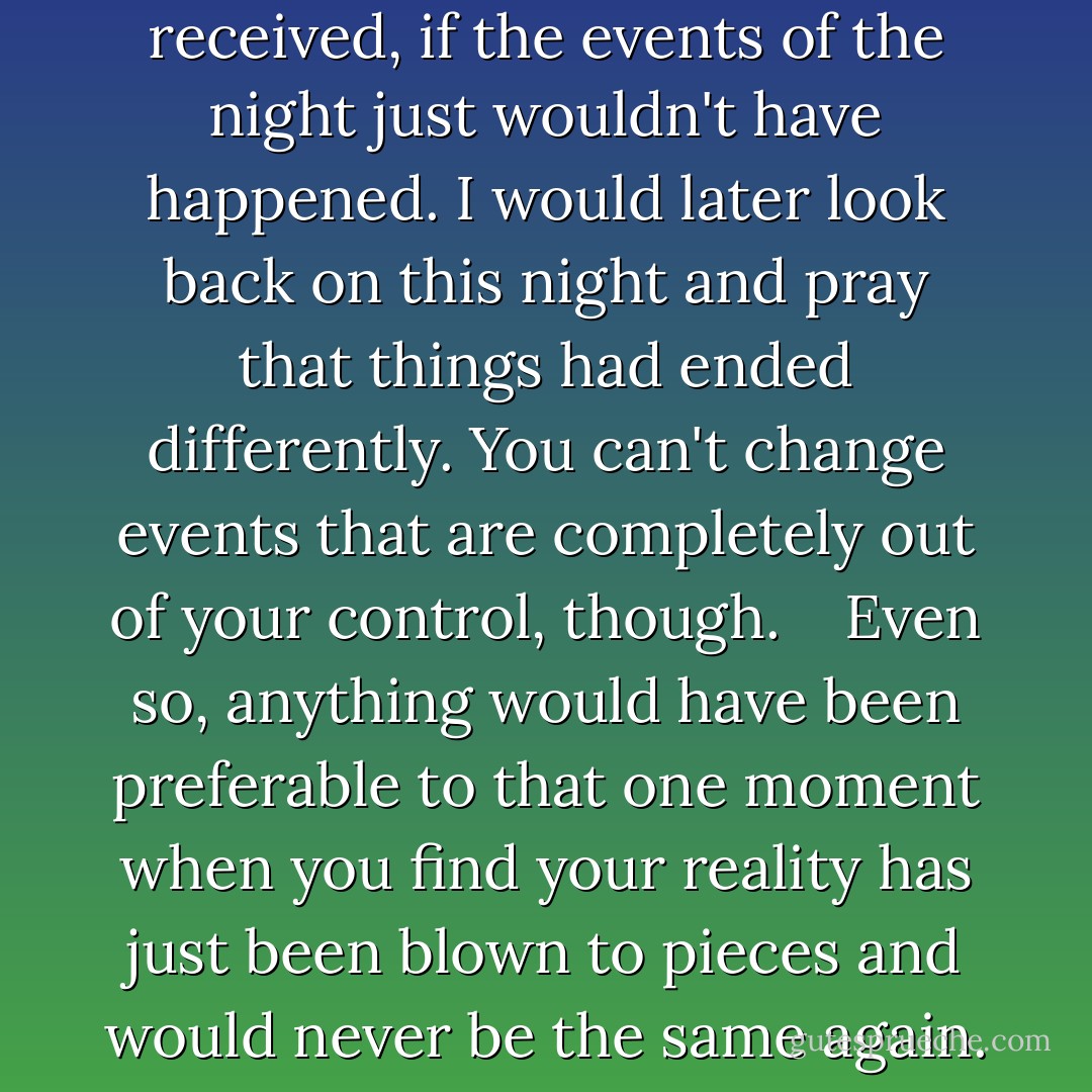 It would have been worth the complaint and subsequent chewing out I would have received, if the events of the night just wouldn't have happened. I would later look back on this night and pray that things had ended differently. You can't change events that are completely out of your control, though. <br /><br /> Even so, anything would have been preferable to that one moment when you find your reality has just been blown to pieces and would never be the same again. That's assuming you live to survive it. - Rose Wynters
