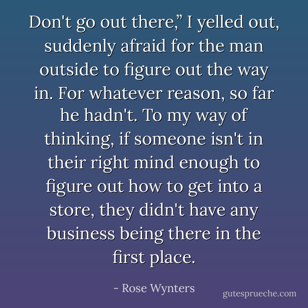 Don't go out there,” I yelled out, suddenly afraid for the man outside to figure out the way in. For whatever reason, so far he hadn't. To my way of thinking, if someone isn't in their right mind enough to figure out how to get into a store, they didn't have any business being there in the first place. - Rose Wynters