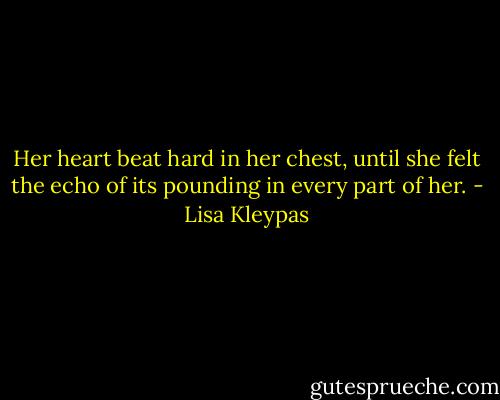 Her heart beat hard in her chest, until she felt the echo of its pounding in every part of her. - Lisa Kleypas