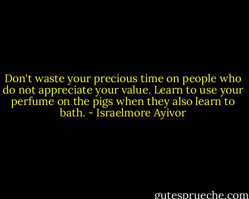 Don't waste your precious time on people who do not appreciate your value. Learn to use your perfume on the pigs when they also learn to bath. - Israelmore Ayivor
