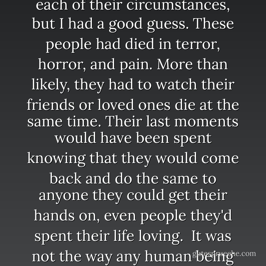 Nobody should have to die like these people had. I didn't know each of their circumstances, but I had a good guess. These people had died in terror, horror, and pain. More than likely, they had to watch their friends or loved ones die at the same time. Their last moments would have been spent knowing that they would come back and do the same to anyone they could get their hands on, even people they'd spent their life loving.<br /><br />It was not the way any human being should have to go. - Rose Wynters