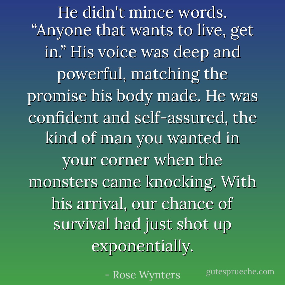 He didn't mince words. “Anyone that wants to live, get in.” His voice was deep and powerful, matching the promise his body made. He was confident and self-assured, the kind of man you wanted in your corner when the monsters came knocking. With his arrival, our chance of survival had just shot up exponentially. - Rose Wynters