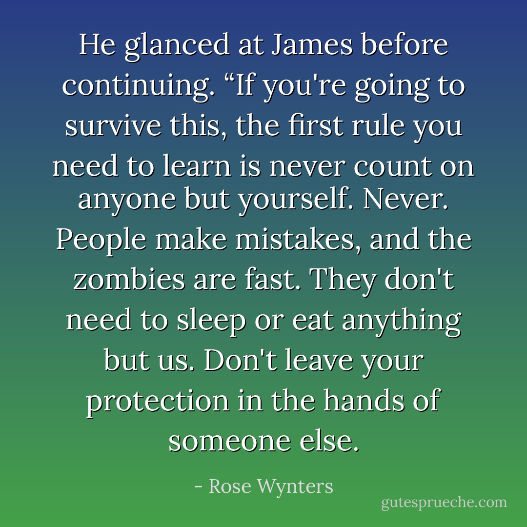 He glanced at James before continuing. “If you're going to survive this, the first rule you need to learn is never count on anyone but yourself. Never. People make mistakes, and the zombies are fast. They don't need to sleep or eat anything but us. Don't leave your protection in the hands of someone else. - Rose Wynters
