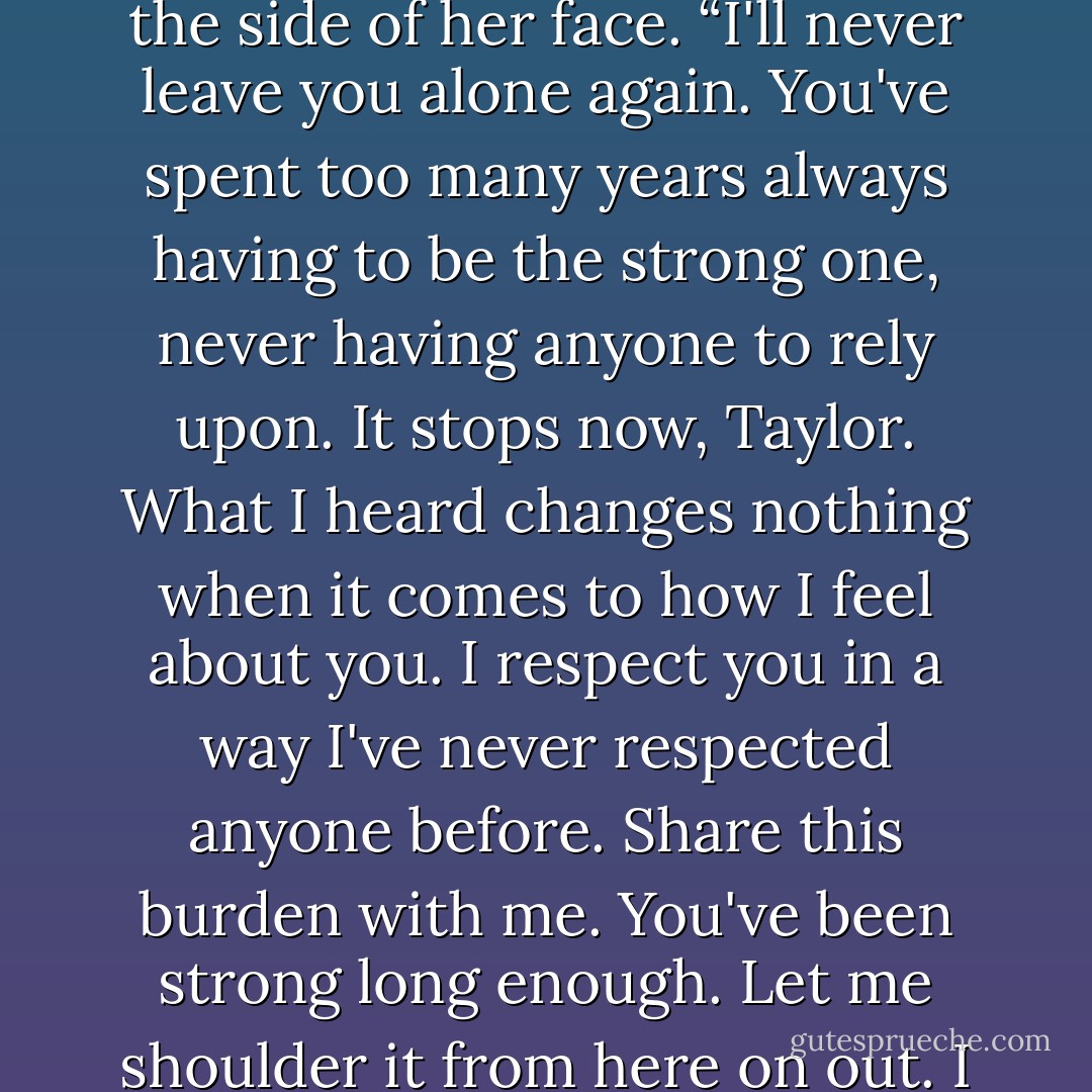 No,” he replied, firmly, smoothing her hair back from the side of her face. “I'll never leave you<br />alone again. You've spent too many years always having to be the strong one, never having anyone to<br />rely upon. It stops now, Taylor. What I heard changes nothing when it comes to how I feel about you. I<br />respect you in a way I've never respected anyone before. Share this burden with me. You've been strong<br />long enough. Let me shoulder it from here on out. I promise you, I won't fail you. - Rose Wynters