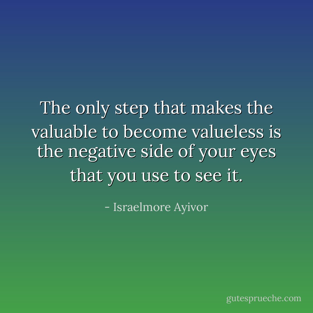 The only step that makes the valuable to become valueless is the negative side of your eyes that you use to see it. - Israelmore Ayivor