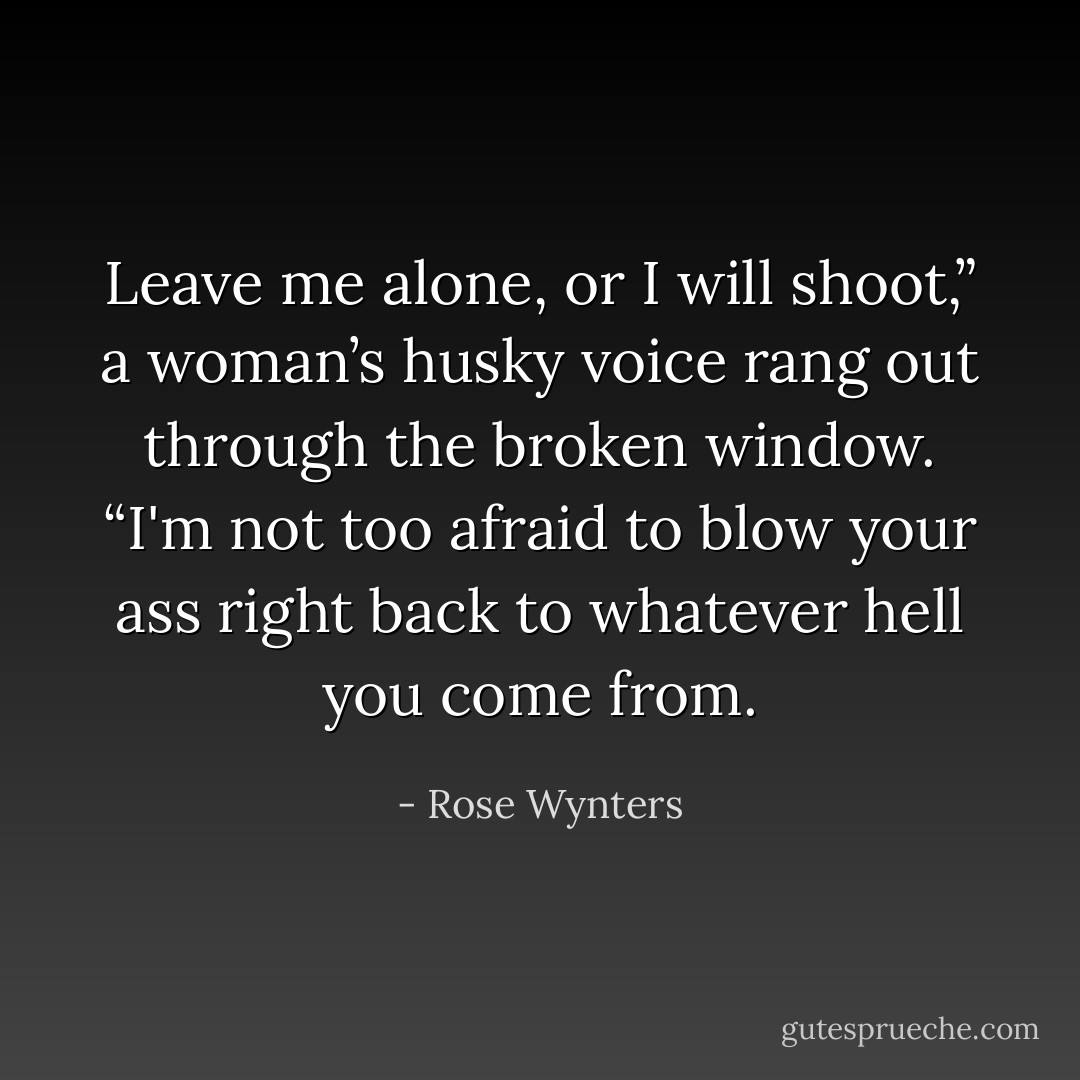 Leave me alone, or I will shoot,” a woman’s husky voice rang out through the broken window. “I'm not too afraid to blow your ass right back to whatever hell you come from. - Rose Wynters