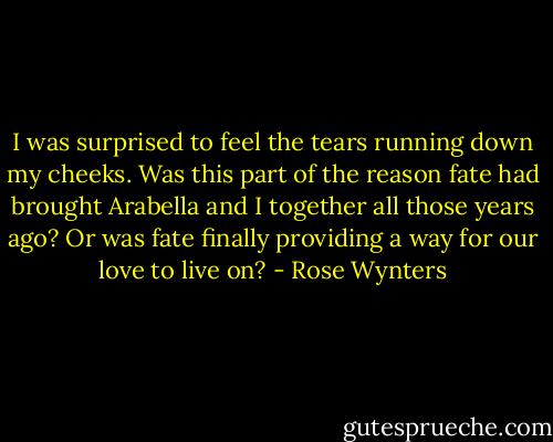 I was surprised to feel the tears running down my cheeks. Was this part of the reason fate had brought Arabella and I together all those years ago? Or was fate finally providing a way for our love to live on? - Rose Wynters