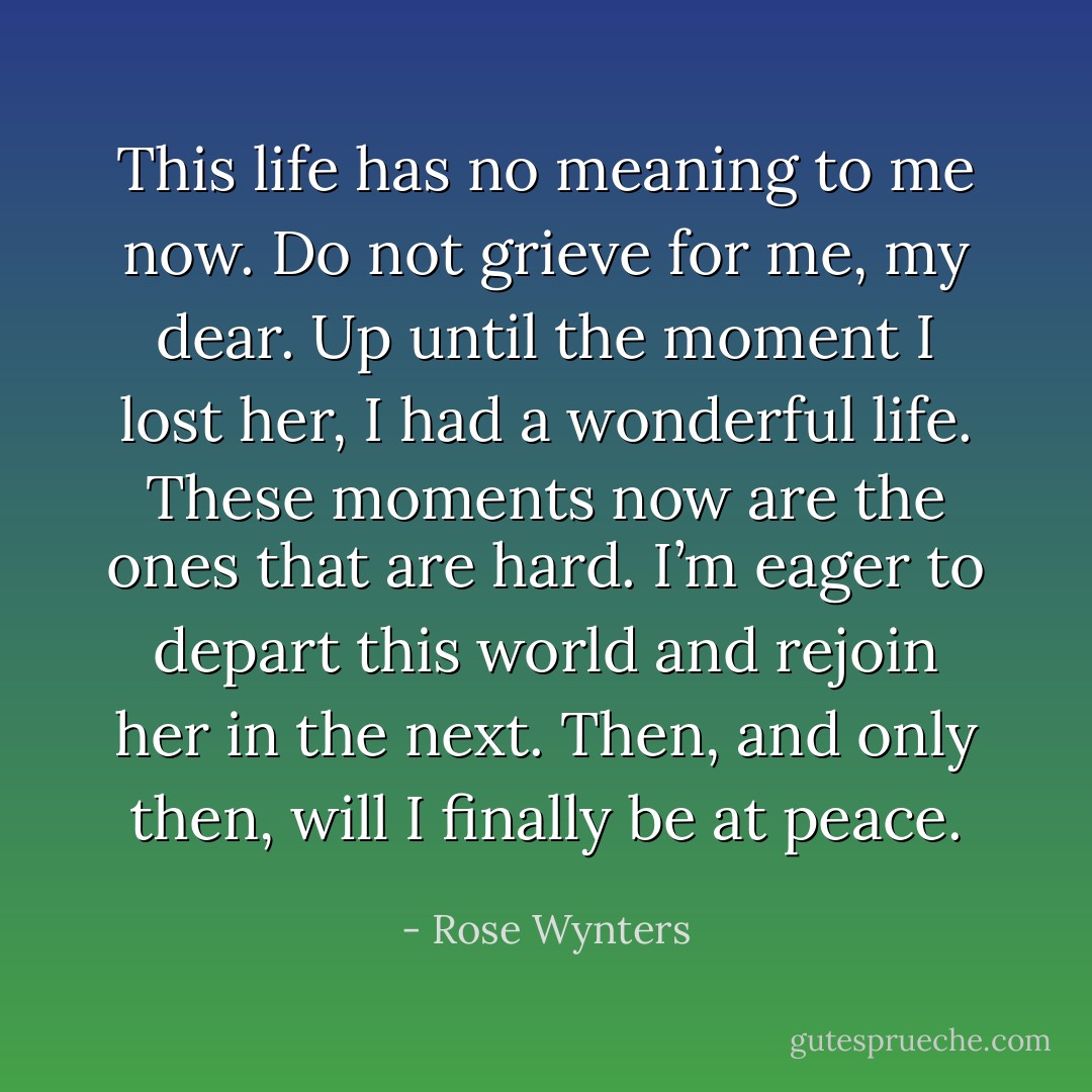This life has no meaning to me now. Do not grieve for me, my dear. Up until the moment I lost her, I had a wonderful life. These moments now are the ones that are hard. I’m eager to depart this world and rejoin her in the next. Then, and only then, will I finally be at peace. - Rose Wynters