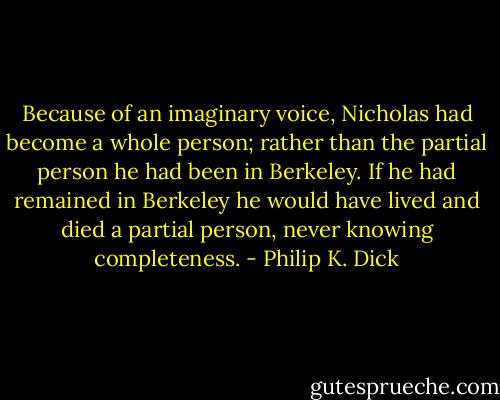 Because of an imaginary voice, Nicholas had become a whole person; rather than the partial person he had been in Berkeley. If he had remained in Berkeley he would have lived and died a partial person, never knowing completeness. - Philip K. Dick