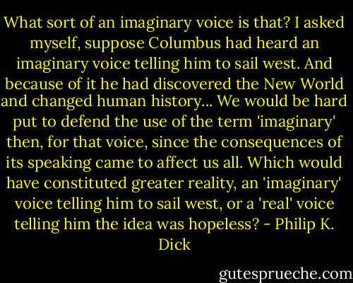 What sort of an imaginary voice is that? I asked myself, suppose Columbus had heard an imaginary voice telling him to sail west. And because of it he had discovered the New World and changed human history... We would be hard put to defend the use of the term 'imaginary' then, for that voice, since the consequences of its speaking came to affect us all. Which would have constituted greater reality, an 'imaginary' voice telling him to sail west, or a 'real' voice telling him the idea was hopeless? - Philip K. Dick