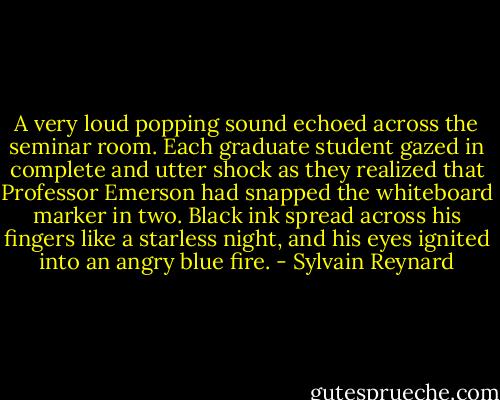 A very loud popping sound echoed across the seminar room. Each graduate student gazed in complete and utter shock as they realized that Professor Emerson had snapped the whiteboard marker in two. Black ink spread across his fingers like a starless night, and his eyes ignited into an angry blue fire. - Sylvain Reynard