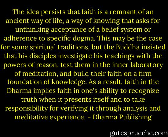 The idea persists that faith is a remnant of an ancient way of life, a way of knowing that asks for unthinking acceptance of a belief system or adherence to specific dogma. This may be the case for some spiritual traditions, but the Buddha insisted that his disciples investigate his teachings with the powers of reason, test them in the inner laboratory of meditation, and build their faith on a firm foundation of knowledge. As a result, faith in the Dharma implies faith in one's ability to recognize truth when it presents itself and to take responsibility for verifying it through analysis and meditative experience. - Dharma Publishing