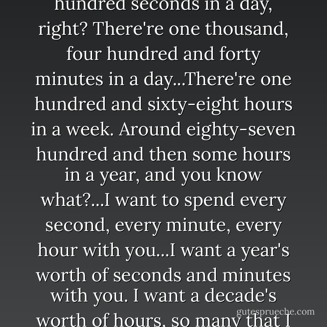 So I was thinking, there're eighty-six thousand, four hundred seconds in a day, right? There're one thousand, four hundred and forty minutes in a day...There're one hundred and sixty-eight hours in a week. Around eighty-seven hundred and then some hours in a year, and you know what?...I want to spend every second, every minute, every hour with you...I want a year's worth of seconds and minutes with you. I want a decade's worth of hours, so many that I can't add them up. - Jennifer L. Armentrout