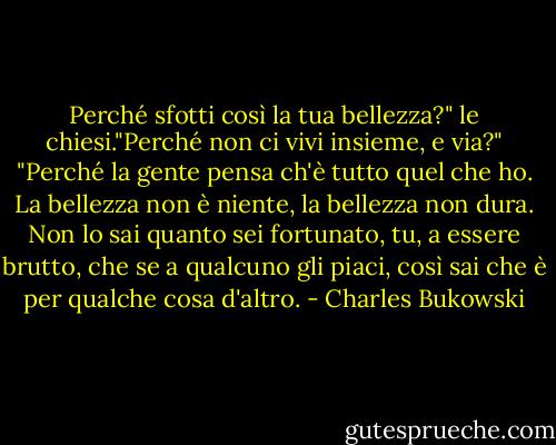 Perché sfotti così la tua bellezza?" le chiesi."Perché non ci vivi insieme, e via?"<br />"Perché la gente pensa ch'è tutto quel che ho. La bellezza non è niente, la bellezza non dura. Non lo sai quanto sei fortunato, tu, a essere brutto, che se a qualcuno gli piaci, così sai che è per qualche cosa d'altro. - Charles Bukowski