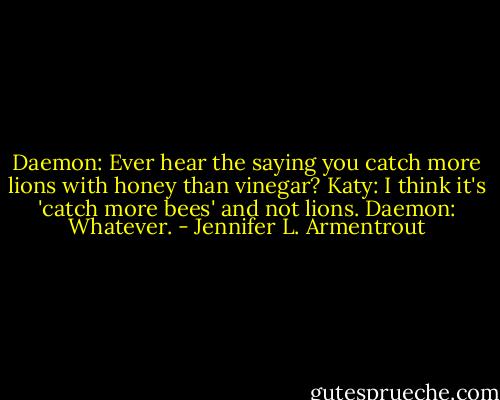 Daemon: Ever hear the saying you catch more lions with honey than vinegar?<br />Katy: I think it's 'catch more bees' and not lions.<br />Daemon: Whatever. - Jennifer L. Armentrout