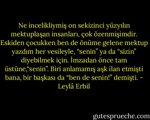 Ne incelikliymiş on sekizinci yüzyılın mektuplaşan insanları, çok özenmişimdir. Eskiden çocukken ben de önüme gelene mektup yazdım her vesileyle, “senin” ya da “sizin” diyebilmek için. İmzadan önce tam üstüne,“senin”. Biri anlamamış aşk ilan etmişti bana, bir başkası da “ben de senin!” demişti. - Leylâ Erbil