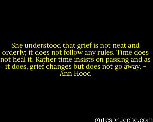 She understood that grief is not neat and orderly; it does not follow any rules. Time does not heal it. Rather time insists on passing and as it does, grief changes but does not go away. - Ann Hood