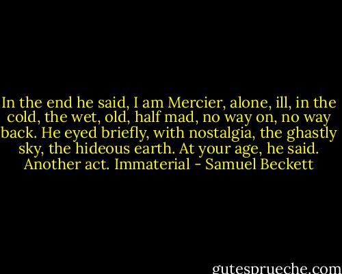 In the end he said, I am Mercier, alone, ill, in the cold, the wet, old, half mad, no way on, no way back. He eyed briefly, with nostalgia, the ghastly sky, the hideous earth. At your age, he said. Another act. Immaterial - Samuel Beckett